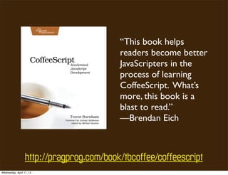 “This book helps
                                          readers become better
                                          JavaScripters in the
                                          process of learning
                                          CoffeeScript. What’s
                                          more, this book is a
                                          blast to read.”
                                          —Brendan Eich



                  http://pragprog.com/book/tbcoffee/coffeescript
Wednesday, April 11, 12
 