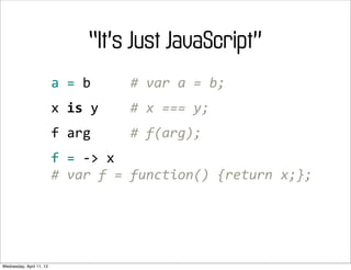 “It’s Just JavaScript”
                          a	
  =	
  b	
  	
  	
  	
  	
  #	
  var	
  a	
  =	
  b;
                          x	
  is	
  y	
  	
  	
  	
  #	
  x	
  ===	
  y;
                          f	
  arg	
  	
  	
  	
  	
  #	
  f(arg);
                          f	
  =	
  -­‐>	
  x
                          #	
  var	
  f	
  =	
  function()	
  {return	
  x;};




Wednesday, April 11, 12
 