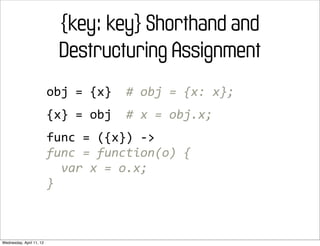 {key: key} Shorthand and
                             Destructuring Assignment
                          obj	
  =	
  {x}	
  	
  #	
  obj	
  =	
  {x:	
  x};
                          {x}	
  =	
  obj	
  	
  #	
  x	
  =	
  obj.x;
                          func	
  =	
  ({x})	
  -­‐>
                          func	
  =	
  function(o)	
  {
                          	
  	
  var	
  x	
  =	
  o.x;
                          }



Wednesday, April 11, 12
 