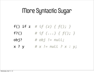 More Syntactic Sugar

                          f()	
  if	
  z	
  	
  #	
  if	
  (z)	
  {	
  f();	
  }
                          f?()	
  	
  	
  	
  	
  	
  #	
  if	
  (...)	
  {	
  f();	
  }
                          obj?	
  	
  	
  	
  	
  	
  #	
  obj	
  !=	
  null;
                          x	
  ?	
  y	
  	
  	
  	
  	
  #	
  x	
  !=	
  null	
  ?	
  x	
  :	
  y;




Wednesday, April 11, 12
 