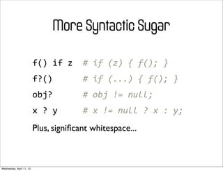 More Syntactic Sugar

                          f()	
  if	
  z	
  	
  #	
  if	
  (z)	
  {	
  f();	
  }
                          f?()	
  	
  	
  	
  	
  	
  #	
  if	
  (...)	
  {	
  f();	
  }
                          obj?	
  	
  	
  	
  	
  	
  #	
  obj	
  !=	
  null;
                          x	
  ?	
  y	
  	
  	
  	
  	
  #	
  x	
  !=	
  null	
  ?	
  x	
  :	
  y;
                          Plus, signiﬁcant whitespace...



Wednesday, April 11, 12
 