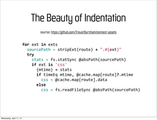The Beauty of Indentation
                                      source: https://github.com/TrevorBurnham/connect-assets


                          for	
  ext	
  in	
  exts
                          	
  	
  sourcePath	
  =	
  stripExt(route)	
  +	
  ".#{ext}"
                          	
  	
  try
                          	
  	
  	
  	
  stats	
  =	
  fs.statSync	
  @absPath(sourcePath)
                          	
  	
  	
  	
  if	
  ext	
  is	
  'css'
                          	
  	
  	
  	
  	
  	
  {mtime}	
  =	
  stats
                          	
  	
  	
  	
  	
  	
  if	
  timeEq	
  mtime,	
  @cache.map[route]?.mtime
                          	
  	
  	
  	
  	
  	
  	
  	
  css	
  =	
  @cache.map[route].data
                          	
  	
  	
  	
  	
  	
  else
                          	
  	
  	
  	
  	
  	
  	
  	
  css	
  =	
  fs.readFileSync	
  @absPath(sourcePath)




Wednesday, April 11, 12
 