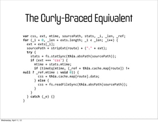 The Curly-Braced Equivalent
                          var	
  css,	
  ext,	
  mtime,	
  sourcePath,	
  stats,	
  _i,	
  _len,	
  _ref;
                          for	
  (_i	
  =	
  0,	
  _len	
  =	
  exts.length;	
  _i	
  <	
  _len;	
  _i++)	
  {
                          	
  	
  ext	
  =	
  exts[_i];
                          	
  	
  sourcePath	
  =	
  stripExt(route)	
  +	
  ("."	
  +	
  ext);
                          	
  	
  try	
  {
                          	
  	
  	
  	
  stats	
  =	
  fs.statSync(this.absPath(sourcePath));
                          	
  	
  	
  	
  if	
  (ext	
  ===	
  'css')	
  {
                          	
  	
  	
  	
  	
  	
  mtime	
  =	
  stats.mtime;
                          	
  	
  	
  	
  	
  	
  if	
  (timeEq(mtime,	
  (_ref	
  =	
  this.cache.map[route])	
  !=	
  
                          null	
  ?	
  _ref.mtime	
  :	
  void	
  0))	
  {
                          	
  	
  	
  	
  	
  	
  	
  	
  css	
  =	
  this.cache.map[route].data;
                          	
  	
  	
  	
  	
  	
  }	
  else	
  {
                          	
  	
  	
  	
  	
  	
  	
  	
  css	
  =	
  fs.readFileSync(this.absPath(sourcePath));
                          	
  	
  	
  	
  	
  	
  }
                          	
  	
  	
  	
  }
                          	
  	
  }	
  catch	
  (_e)	
  {}
                          }




Wednesday, April 11, 12
 