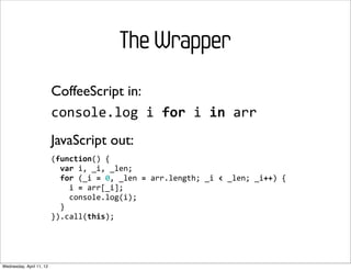 The Wrapper
                          CoffeeScript in:
                          console.log	
  i	
  for	
  i	
  in	
  arr
                          JavaScript out:
                          (function()	
  {
                          	
  	
  var	
  i,	
  _i,	
  _len;
                          	
  	
  for	
  (_i	
  =	
  0,	
  _len	
  =	
  arr.length;	
  _i	
  <	
  _len;	
  _i++)	
  {
                          	
  	
  	
  	
  i	
  =	
  arr[_i];
                          	
  	
  	
  	
  console.log(i);
                          	
  	
  }
                          }).call(this);




Wednesday, April 11, 12
 