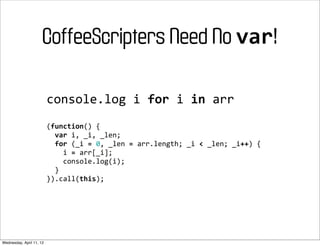 CoffeeScripters Need No var!

                          console.log	
  i	
  for	
  i	
  in	
  arr
                          (function()	
  {
                          	
  	
  var	
  i,	
  _i,	
  _len;
                          	
  	
  for	
  (_i	
  =	
  0,	
  _len	
  =	
  arr.length;	
  _i	
  <	
  _len;	
  _i++)	
  {
                          	
  	
  	
  	
  i	
  =	
  arr[_i];
                          	
  	
  	
  	
  console.log(i);
                          	
  	
  }
                          }).call(this);




Wednesday, April 11, 12
 