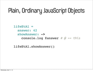 Plain, Ordinary JavaScript Objects

                          lifeEtAl =
                            answer: 42
                            showAnswer: ->
                              console.log @answer #	
  @	
  ==	
  this

                          lifeEtAl.showAnswer()




Wednesday, April 11, 12
 