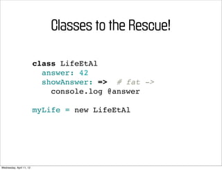 Classes to the Rescue!

                          class LifeEtAl
                            answer: 42
                            showAnswer: => # fat ->
                              console.log @answer

                          myLife = new LifeEtAl




Wednesday, April 11, 12
 