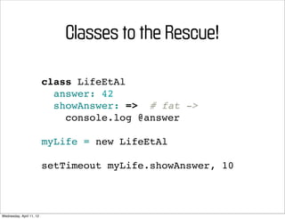 Classes to the Rescue!

                          class LifeEtAl
                            answer: 42
                            showAnswer: => # fat ->
                              console.log @answer

                          myLife = new LifeEtAl

                          setTimeout myLife.showAnswer, 10



Wednesday, April 11, 12
 