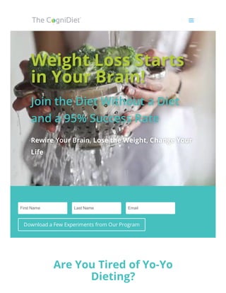 Weight Loss StartsWeight Loss Starts
in Your Brain!in Your Brain!
Join the Diet Without a DietJoin the Diet Without a Diet
and a 95% Success Rateand a 95% Success Rate
RewireRewire Your Brain, Your Brain, Lose the WeightLose the Weight,, Change YourChange Your
LifeLife
 
First Name Last Name Email
Download a Few Experiments from Our Program
Are You Tired of Yo-Yo
Dieting?
aa
 