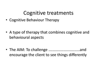 Cognitive treatments
• Cognitive Behaviour Therapy

• A type of therapy that combines cognitive and
  behavioural aspects

• The AIM: To challenge .............................and
  encourage the client to see things differently
 