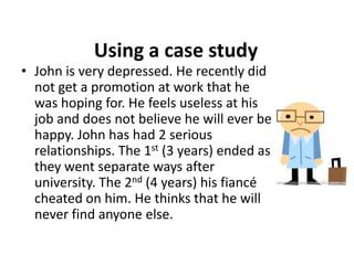 Using a case study
• John is very depressed. He recently did
  not get a promotion at work that he
  was hoping for. He feels useless at his
  job and does not believe he will ever be
  happy. John has had 2 serious
  relationships. The 1st (3 years) ended as
  they went separate ways after
  university. The 2nd (4 years) his fiancé
  cheated on him. He thinks that he will
  never find anyone else.
 