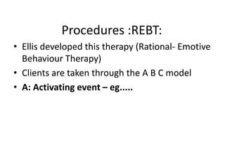 Procedures :REBT:
• Ellis developed this therapy (Rational- Emotive
  Behaviour Therapy)
• Clients are taken through the A B C model
• A: Activating event – eg.....
 