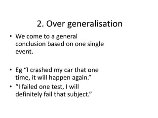 2. Over generalisation
• We come to a general
  conclusion based on one single
  event.

• Eg “I crashed my car that one
  time, it will happen again.”
• “I failed one test, I will
  definitely fail that subject.”
 