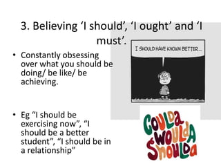 3. Believing ‘I should’, ‘I ought’ and ‘I
                   must’.
• Constantly obsessing
  over what you should be
  doing/ be like/ be
  achieving.


• Eg “I should be
  exercising now”, “I
  should be a better
  student”, “I should be in
  a relationship”
 
