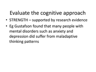 Evaluate the cognitive approach
• STRENGTH – supported by research evidence
• Eg Gustafson found that many people with
  mental disorders such as anxiety and
  depression did suffer from maladaptive
  thinking patterns
 