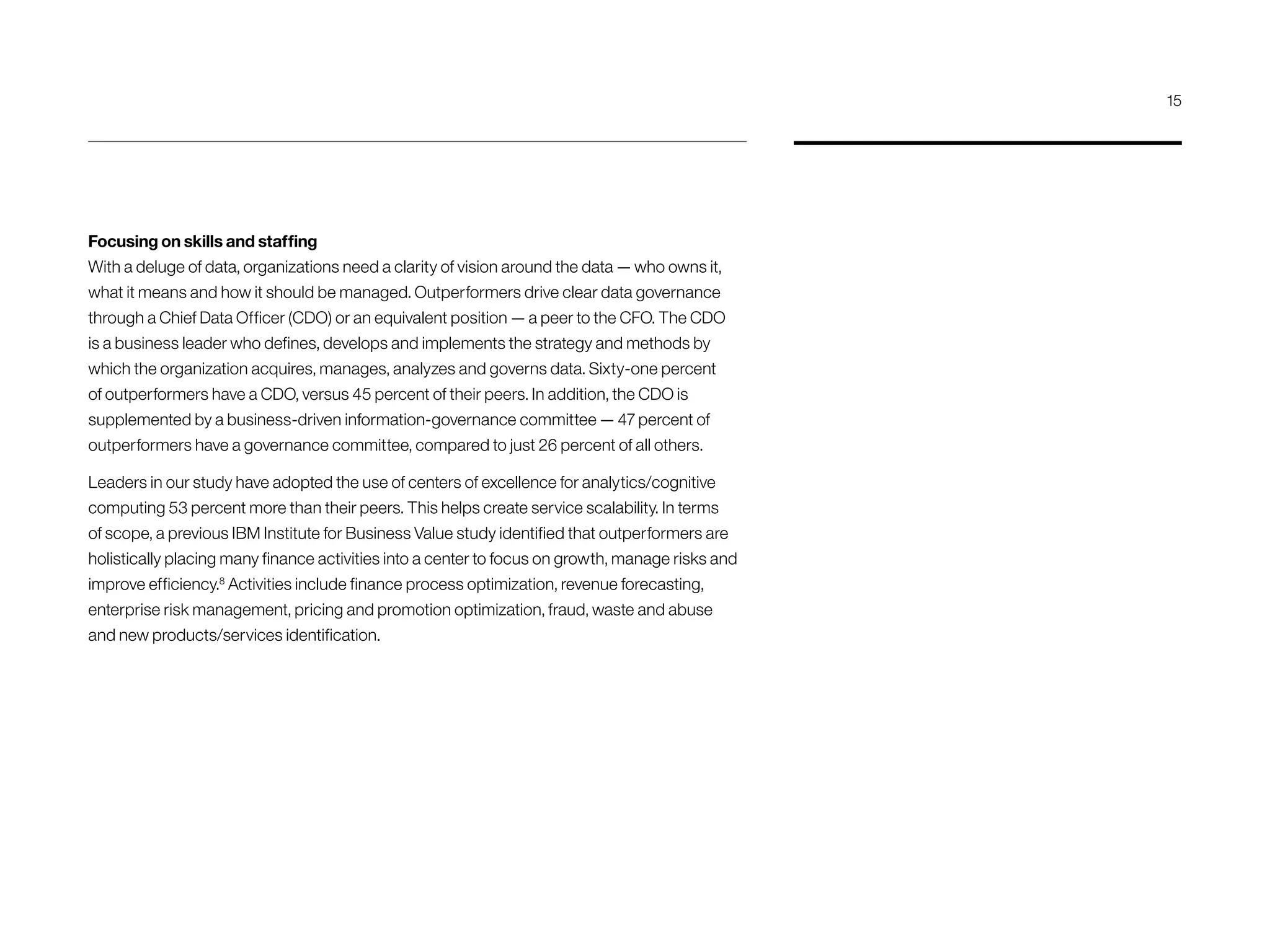 Focusing on skills and staffing
With a deluge of data, organizations need a clarity of vision around the data — who owns it,
what it means and how it should be managed. Outperformers drive clear data governance
through a Chief Data Officer (CDO) or an equivalent position — a peer to the CFO. The CDO
is a business leader who defines, develops and implements the strategy and methods by
which the organization acquires, manages, analyzes and governs data. Sixty-one percent
of outperformers have a CDO, versus 45 percent of their peers. In addition, the CDO is
supplemented by a business-driven information-governance committee — 47 percent of
outperformers have a governance committee, compared to just 26 percent of all others.
Leaders in our study have adopted the use of centers of excellence for analytics/cognitive
computing 53 percent more than their peers. This helps create service scalability. In terms
of scope, a previous IBM Institute for Business Value study identified that outperformers are
holistically placing many finance activities into a center to focus on growth, manage risks and
improve efficiency.8
Activities include finance process optimization, revenue forecasting,
enterprise risk management, pricing and promotion optimization, fraud, waste and abuse
and new products/services identification.
15
 