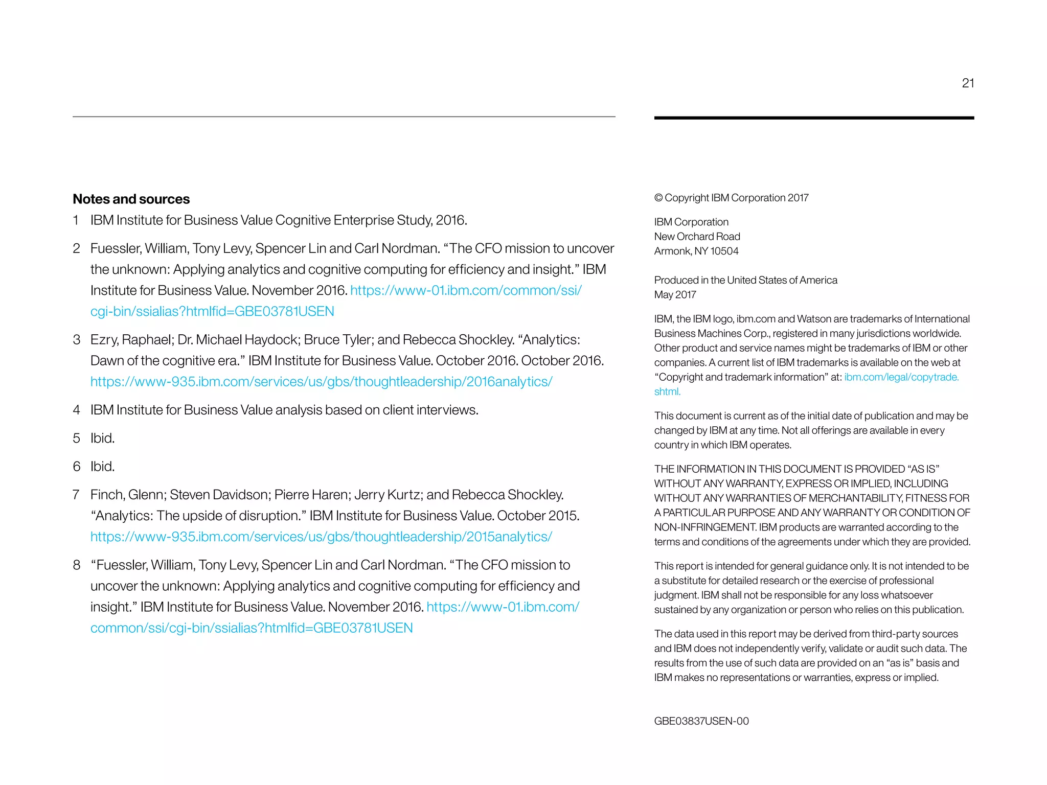 GBE03837USEN-00
© Copyright IBM Corporation 2017
IBM Corporation
New Orchard Road
Armonk, NY 10504
Produced in the United States of America
May 2017
IBM, the IBM logo, ibm.com and Watson are trademarks of International
Business Machines Corp., registered in many jurisdictions worldwide.
Other product and service names might be trademarks of IBM or other
companies. A current list of IBM trademarks is available on the web at
“Copyright and trademark information” at: ibm.com/legal/copytrade.
shtml.
This document is current as of the initial date of publication and may be
changed by IBM at any time. Not all offerings are available in every
country in which IBM operates.
THE INFORMATION IN THIS DOCUMENT IS PROVIDED “AS IS”
WITHOUT ANY WARRANTY, EXPRESS OR IMPLIED, INCLUDING
WITHOUT ANY WARRANTIES OF MERCHANTABILITY, FITNESS FOR
A PARTICULAR PURPOSE AND ANY WARRANTY OR CONDITION OF
NON-INFRINGEMENT. IBM products are warranted according to the
terms and conditions of the agreements under which they are provided.
This report is intended for general guidance only. It is not intended to be
a substitute for detailed research or the exercise of professional
judgment. IBM shall not be responsible for any loss whatsoever
sustained by any organization or person who relies on this publication.
The data used in this report may be derived from third-party sources
and IBM does not independently verify, validate or audit such data. The
results from the use of such data are provided on an “as is” basis and
IBM makes no representations or warranties, express or implied.
Notes and sources
1	 IBM Institute for Business Value Cognitive Enterprise Study, 2016.
2	 Fuessler, William, Tony Levy, Spencer Lin and Carl Nordman. “The CFO mission to uncover
the unknown: Applying analytics and cognitive computing for efficiency and insight.” IBM
Institute for Business Value. November 2016. https://www-01.ibm.com/common/ssi/
cgi-bin/ssialias?htmlfid=GBE03781USEN
3	 Ezry, Raphael; Dr. Michael Haydock; Bruce Tyler; and Rebecca Shockley. “Analytics:
Dawn of the cognitive era.” IBM Institute for Business Value. October 2016. October 2016.
https://www-935.ibm.com/services/us/gbs/thoughtleadership/2016analytics/
4	 IBM Institute for Business Value analysis based on client interviews.
5	Ibid.
6	Ibid.
7	 Finch, Glenn; Steven Davidson; Pierre Haren; Jerry Kurtz; and Rebecca Shockley.
“Analytics: The upside of disruption.” IBM Institute for Business Value. October 2015.
https://www-935.ibm.com/services/us/gbs/thoughtleadership/2015analytics/
8	 “Fuessler, William, Tony Levy, Spencer Lin and Carl Nordman. “The CFO mission to
uncover the unknown: Applying analytics and cognitive computing for efficiency and
insight.” IBM Institute for Business Value. November 2016. https://www-01.ibm.com/
common/ssi/cgi-bin/ssialias?htmlfid=GBE03781USEN
21
 