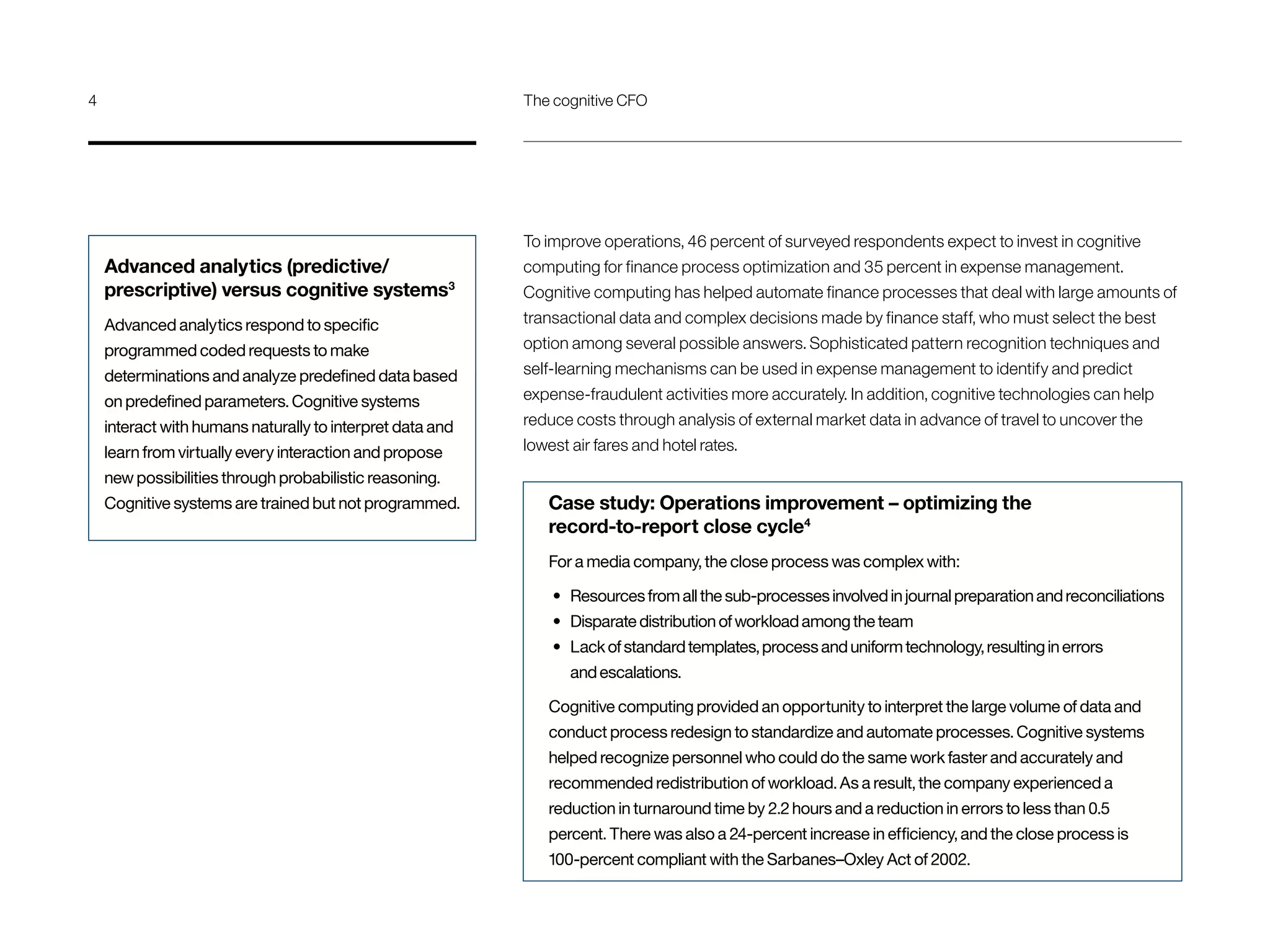 To improve operations, 46 percent of surveyed respondents expect to invest in cognitive
computing for finance process optimization and 35 percent in expense management.
Cognitive computing has helped automate finance processes that deal with large amounts of
transactional data and complex decisions made by finance staff, who must select the best
option among several possible answers. Sophisticated pattern recognition techniques and
self-learning mechanisms can be used in expense management to identify and predict
expense-fraudulent activities more accurately. In addition, cognitive technologies can help
reduce costs through analysis of external market data in advance of travel to uncover the
lowest air fares and hotel rates.
Case study: Operations improvement – optimizing the
record-to-report close cycle4
For a media company, the close process was complex with:
•	 Resources from all the sub-processes involved in journal preparation and reconciliations
•	 Disparate distribution of workload among the team
•	 Lack of standard templates, process and uniform technology, resulting in errors
and escalations.
Cognitive computing provided an opportunity to interpret the large volume of data and
conduct process redesign to standardize and automate processes. Cognitive systems
helped recognize personnel who could do the same work faster and accurately and
recommended redistribution of workload. As a result, the company experienced a
reduction in turnaround time by 2.2 hours and a reduction in errors to less than 0.5
percent. There was also a 24-percent increase in efficiency, and the close process is
100-percent compliant with the Sarbanes–Oxley Act of 2002.
Advanced analytics (predictive/
prescriptive) versus cognitive systems3
Advanced analytics respond to specific
programmed coded requests to make
determinations and analyze predefined data based
on predefined parameters. Cognitive systems
interact with humans naturally to interpret data and
learn from virtually every interaction and propose
new possibilities through probabilistic reasoning.
Cognitive systems are trained but not programmed.
4	 The cognitive CFO
 