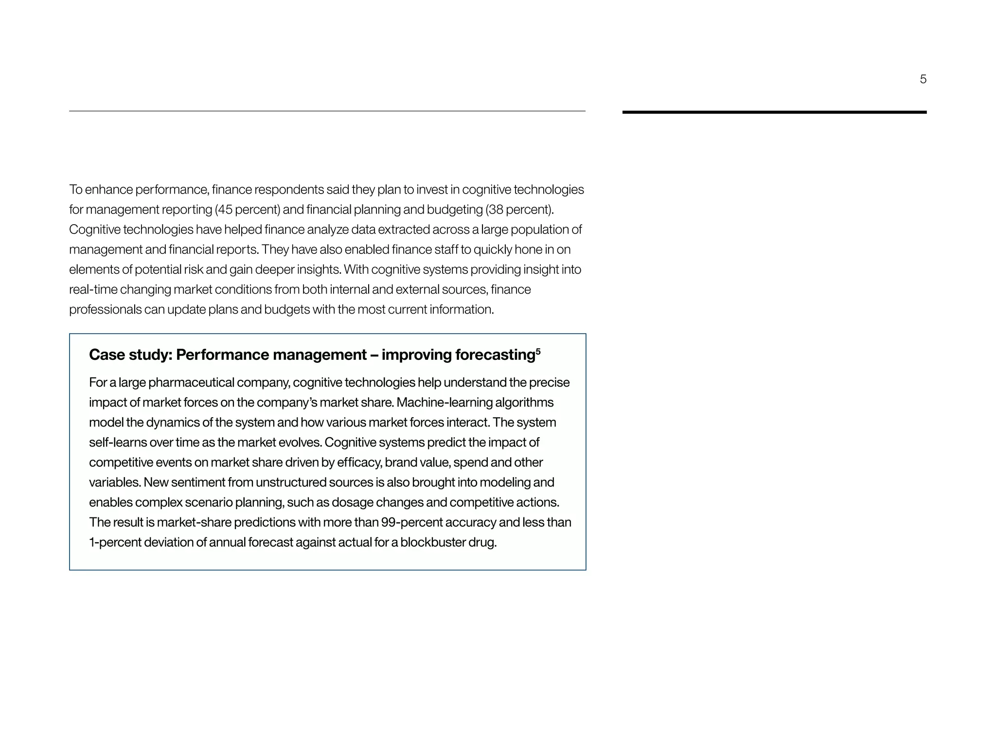 To enhance performance, finance respondents said they plan to invest in cognitive technologies
for management reporting (45 percent) and financial planning and budgeting (38 percent).
Cognitive technologies have helped finance analyze data extracted across a large population of
management and financial reports. They have also enabled finance staff to quickly hone in on
elements of potential risk and gain deeper insights. With cognitive systems providing insight into
real-time changing market conditions from both internal and external sources, finance
professionals can update plans and budgets with the most current information.
Case study: Performance management – improving forecasting5
For a large pharmaceutical company, cognitive technologies help understand the precise
impact of market forces on the company’s market share. Machine-learning algorithms
model the dynamics of the system and how various market forces interact. The system
self-learns over time as the market evolves. Cognitive systems predict the impact of
competitive events on market share driven by efficacy, brand value, spend and other
variables. New sentiment from unstructured sources is also brought into modeling and
enables complex scenario planning, such as dosage changes and competitive actions.
The result is market-share predictions with more than 99-percent accuracy and less than
1-percent deviation of annual forecast against actual for a blockbuster drug.
5
 