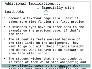 Additional Implications...
… Especially with
textbooks!
• Because a textbook page is all text it
takes more time finding the first problem.
• A students eyes have to refer back to the
example on the previous page, if that’s
the case.
• The student is feels worried because of
the time limit on the assignment. They
want to go out with their friends tonight
and do not want to have to do homework or
stay late after school.
• The student wishes that the two students
in front of them would stop whispering and
they silently swear at the squeaky desk.11/23/10
 