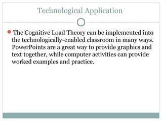 Technological Application
The Cognitive Load Theory can be implemented into
the technologically-enabled classroom in many ways.
PowerPoints are a great way to provide graphics and
text together, while computer activities can provide
worked examples and practice.
 
