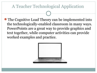 A Teacher Technological Application
The Cognitive Load Theory can be implemented into
the technologically-enabled classroom in many ways.
PowerPoints are a great way to provide graphics and
text together, while computer activities can provide
worked examples and practice.
 
