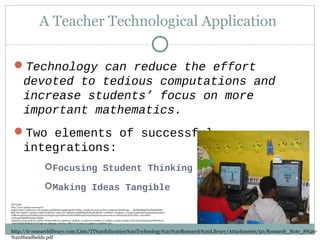 A Teacher Technological Application
Technology can reduce the effort
devoted to tedious computations and
increase students’ focus on more
important mathematics.
Two elements of successful
integrations:
Focusing Student Thinking
Making Ideas Tangible
http://ti-researchlibrary.com/Lists/TI%20Education%20Technology%20%20Research%20Library/Attachments/50/Research_Note_8%20-
%20Handhelds.pdf
PICTURE:
http://www.google.com/imgres?
imgurl=http://mathwire.com/images/320kidslink.jpg&imgrefurl=http://mathwire.com/archives/august06.html&usg=__D5NHkjBx9Gfe04Fk9k6XbKl-
Bp8=&h=240&w=320&sz=29&hl=en&start=15&zoom=1&tbnid=QHS8GihpPaPopM:&tbnh=121&tbnw=165&prev=/images%3Fq%3D%2522mathematical
%2Bconcepts%2522%2B%2522technology%2522%26um%3D1%26hl%3Den%26rls%3Dcom.microsoft:en-us%26rlz%3D1I7GPEA_en%26biw
%3D1345%26bih%3D550%26tbs
%3Disch:10%2C190&um=1&itbs=1&iact=hc&vpx=346&vpy=263&dur=474&hovh=192&hovw=256&tx=101&ty=212&ei=JNLrTI3rLI64sQOx4PiWDw&oei
=l9HrTMLEO8HflgfnwYCHAg&esq=28&page=2&ndsp=28&ved=1t:429,r:2,s:15&biw=1345&bih=550
 