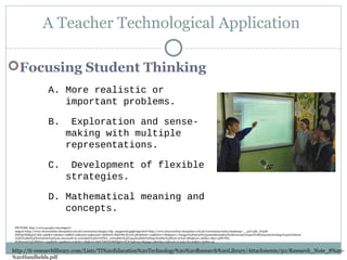 A Teacher Technological Application
Focusing Student Thinking
A. More realistic or
important problems.
B. Exploration and sense-
making with multiple
representations.
C. Development of flexible
strategies.
D. Mathematical meaning and
concepts.
http://ti-researchlibrary.com/Lists/TI%20Education%20Technology%20%20Research%20Library/Attachments/50/Research_Note_8%20-
%20Handhelds.pdf
PICTURE: http://www.google.com/imgres?
imgurl=http://www.cheswardine.shropshire.sch.uk/curriculum/images/clip_image006.jpg&imgrefurl=http://www.cheswardine.shropshire.sch.uk/curriculum/index.htm&usg=__pzU14l6_zVqeR-
dQY9jvbhRq0xI=&h=390&w=581&sz=26&hl=en&start=94&zoom=1&tbnid=rkKFr8wXcxuV4M:&tbnh=113&tbnw=182&prev=/images%3Fq%3D%2522mathematical%2Bconcepts%2522%2B%2522technology%2522%26um
%3D1%26hl%3Den%26rls%3Dcom.microsoft:en-us%26rlz%3D1I7GPEA_en%26biw%3D1345%26bih%3D550%26tbs%3Disch:10%2C1864&um=1&itbs=1&ei=3dPrTPa-
NcWeccmUqYsP&biw=1345&bih=550&iact=rc&dur=183&oei=l9HrTMLEO8HflgfnwYCHAg&esq=6&page=5&ndsp=25&ved=1t:429,r:8,s:94&tx=151&ty=51
 