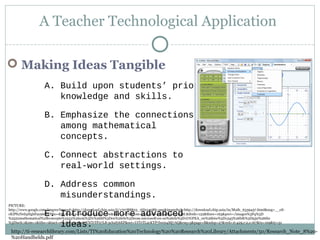 A Teacher Technological Application
 Making Ideas Tangible
A. Build upon students’ prior
knowledge and skills.
B. Emphasize the connections
among mathematical
concepts.
C. Connect abstractions to
real-world settings.
D. Address common
misunderstandings.
E. Introduce more advanced
ideas.
http://ti-researchlibrary.com/Lists/TI%20Education%20Technology%20%20Research%20Library/Attachments/50/Research_Note_8%20-
%20Handhelds.pdf
PICTURE:
http://www.google.com/imgres?imgurl=http://download.chip.asia/ii/170788823_1fd22438fe.png&imgrefurl=http://download.chip.asia/in/Math_6339457.html&usg=__eS-
cKIPfuNrd4HgbFay968vFHto=&h=600&w=800&sz=135&hl=en&start=167&zoom=1&tbnid=av89gbkwc5yc0M:&tbnh=122&tbnw=163&prev=/images%3Fq%3D
%2522mathematical%2Bconcepts%2522%26um%3D1%26hl%3Den%26rls%3Dcom.microsoft:en-us%26rlz%3D1I7GPEA_en%26biw%3D1345%26bih%3D550%26tbs
%3Disch:1&um=1&itbs=1&iact=rc&dur=331&ei=YNTrTP27L8-5cb2fybEP&oei=UtTrTL2cKYP7lwe04Mj7AQ&esq=5&page=8&ndsp=27&ved=1t:429,r:2,s:167&tx=109&ty=51
 