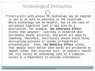 Technological Distraction
Instructors with access to technology may be tempted
to use it as much as possible in the classroom.
While technology can be helpful, due to the idea of
extraneous cognitive load it may also be a
distraction. For example, the Coherence Effect
states that peoples’ learning is hindered when
extraneous sound, pictures, and words are used in
teaching. Therefore, instructors should avoid using
distracting pictures or sounds in PowerPoint
presentations. Also, the Modality Effect states
that people learn better when words are presented as
speech rather than onscreen text, so teachers should
not rely solely on technology such as a computer
screen or a PowerPoint to provide information.
Source: http://www.southalabama.edu/oll/mobile/theory_workbook/cognitive_load_theory.htm
 