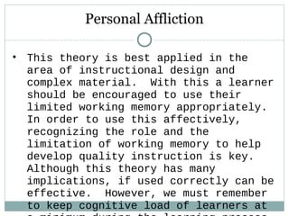 • This theory is best applied in the
area of instructional design and
complex material. With this a learner
should be encouraged to use their
limited working memory appropriately.
In order to use this affectively,
recognizing the role and the
limitation of working memory to help
develop quality instruction is key.
Although this theory has many
implications, if used correctly can be
effective. However, we must remember
to keep cognitive load of learners at
Personal Affliction
 