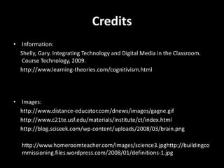 CreditsInformation:     Shelly, Gary. Integrating Technology and Digital Media in the Classroom. Course Technology, 2009.     http://www.learning-theories.com/cognitivism.htmlImages:     http://www.distance-educator.com/dnews/images/gagne.gif     http://www.c21te.usf.edu/materials/institute/ct/index.html     http://blog.sciseek.com/wp-content/uploads/2008/03/brain.png     http://www.homeroomteacher.com/images/science3.jpghttp://buildingcommissioning.files.wordpress.com/2008/01/definitions-1.jpg