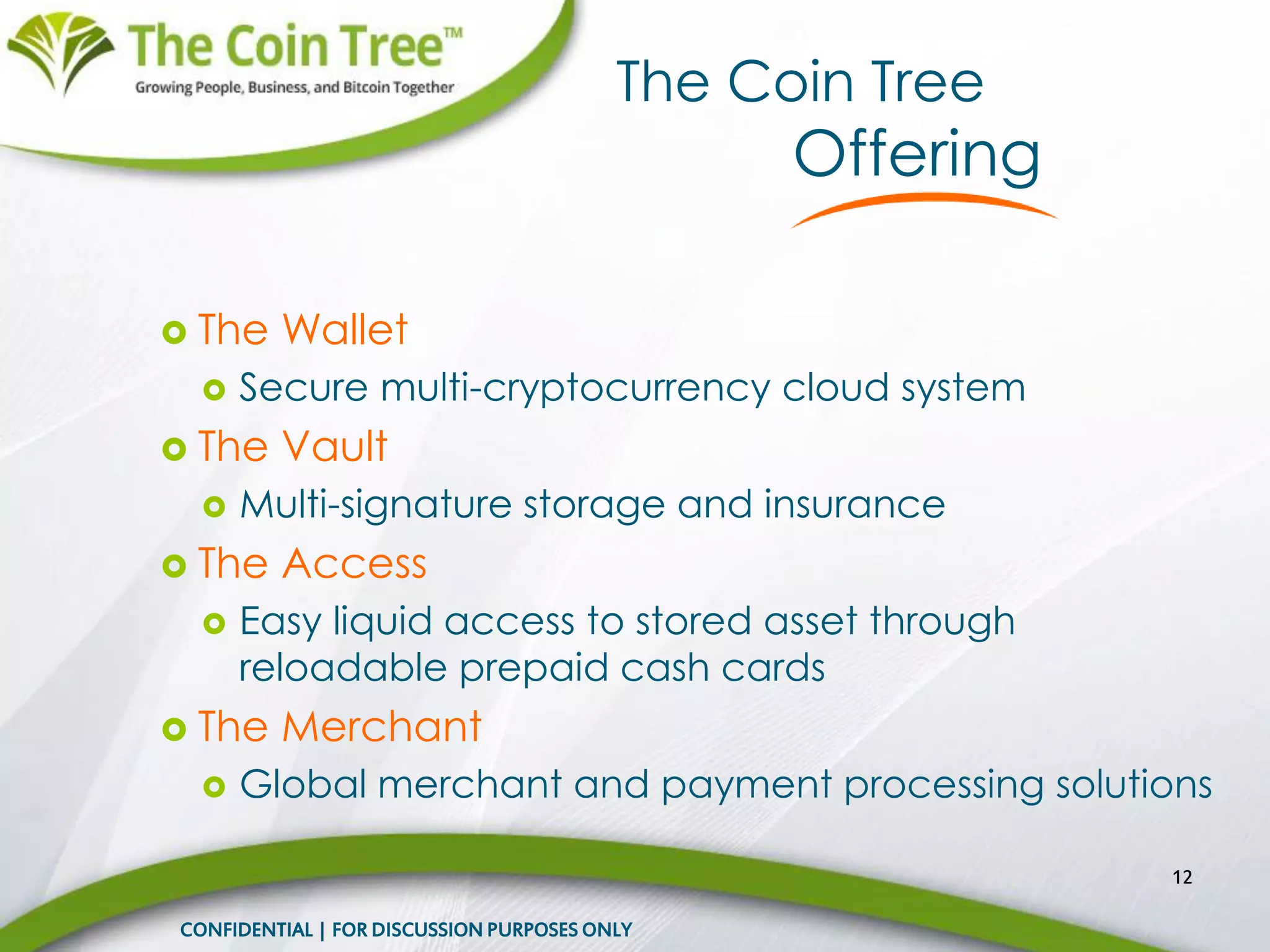  The Wallet
 Secure multi-cryptocurrency cloud system
 The Vault
 Multi-signature storage and insurance
 The Access
 Easy liquid access to stored asset through
reloadable prepaid cash cards
 The Merchant
 Global merchant and payment processing solutions
12
The Coin Tree
Offering
CONFIDENTIAL | FOR DISCUSSION PURPOSES ONLY
 