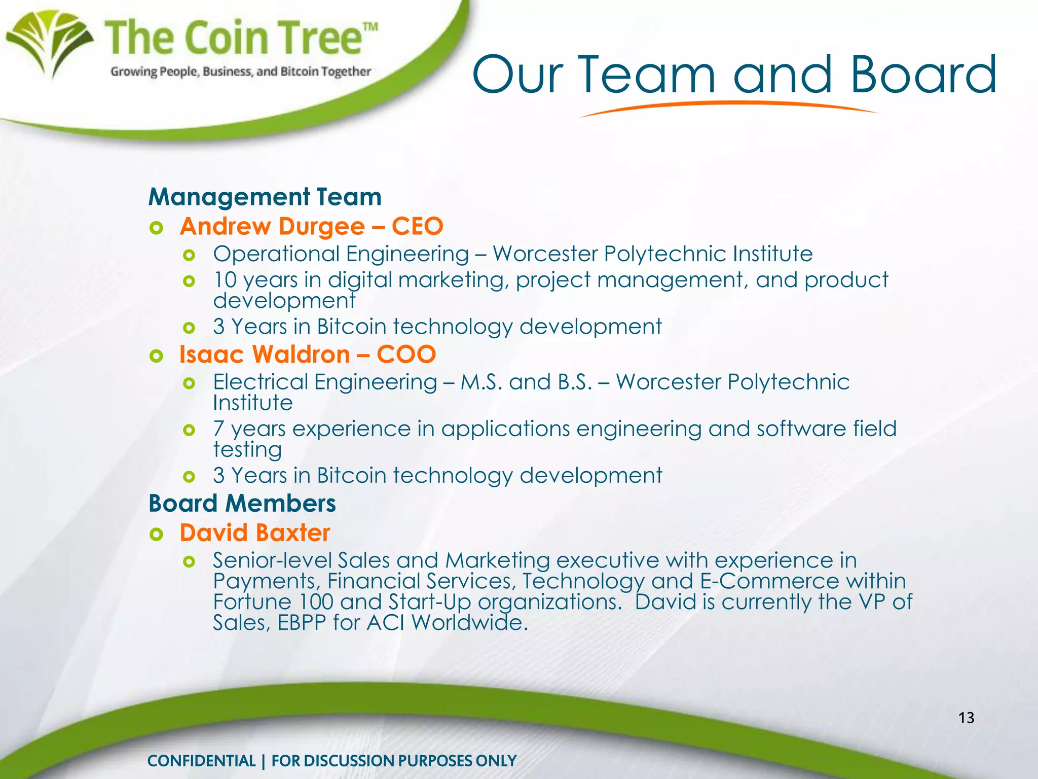 Management Team
 Andrew Durgee – CEO
 Operational Engineering – Worcester Polytechnic Institute
 10 years in digital marketing, project management, and product
development
 3 Years in Bitcoin technology development
 Isaac Waldron – COO
 Electrical Engineering – M.S. and B.S. – Worcester Polytechnic
Institute
 7 years experience in applications engineering and software field
testing
 3 Years in Bitcoin technology development
Board Members
 David Baxter
 Senior-level Sales and Marketing executive with experience in
Payments, Financial Services, Technology and E-Commerce within
Fortune 100 and Start-Up organizations. David is currently the VP of
Sales, EBPP for ACI Worldwide.
13
Our Team and Board
CONFIDENTIAL | FOR DISCUSSION PURPOSES ONLY
 