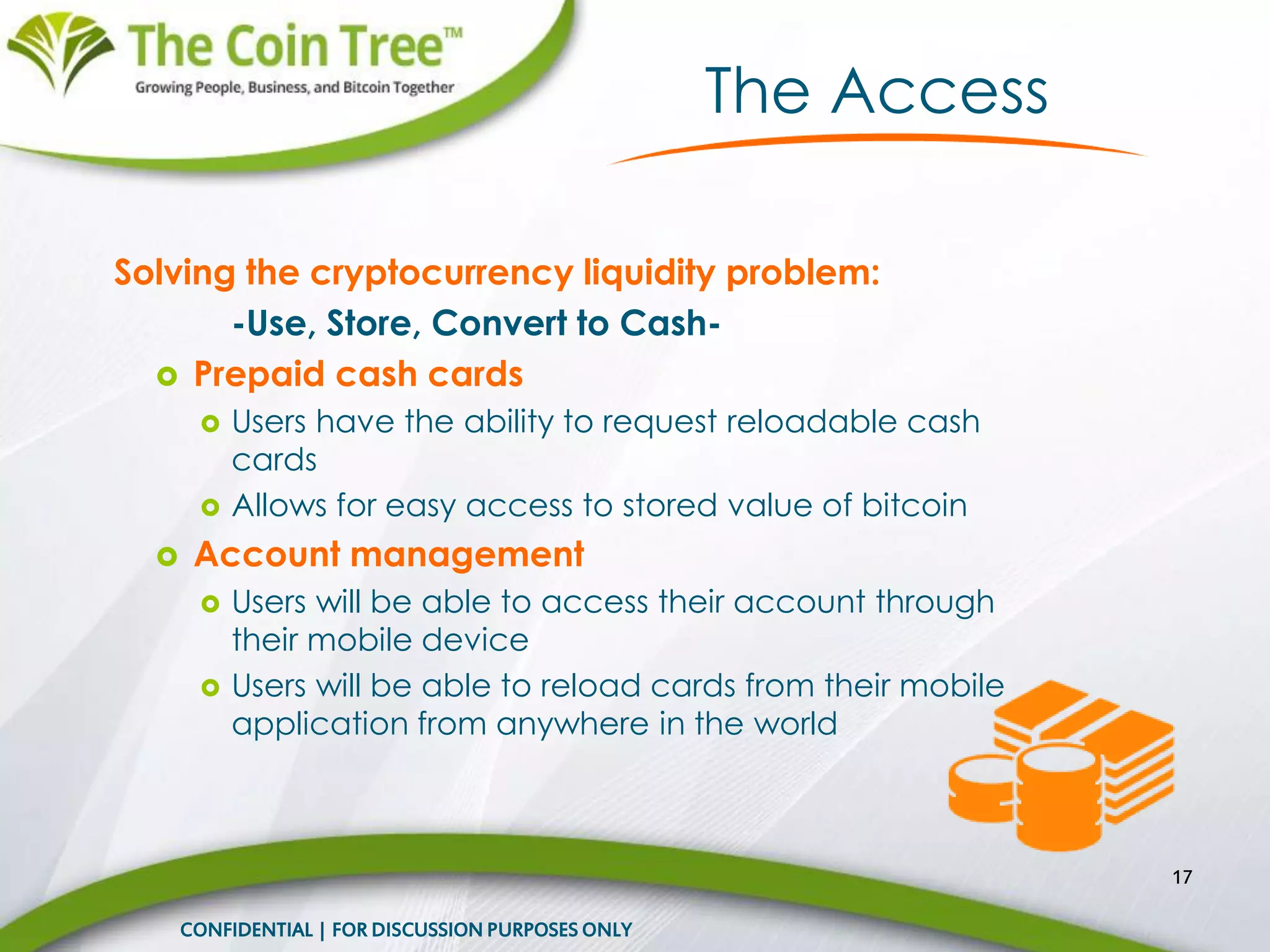 Solving the cryptocurrency liquidity problem:
-Use, Store, Convert to Cash-
 Prepaid cash cards
 Users have the ability to request reloadable cash
cards
 Allows for easy access to stored value of bitcoin
 Account management
 Users will be able to access their account through
their mobile device
 Users will be able to reload cards from their mobile
application from anywhere in the world
17
CONFIDENTIAL | FOR DISCUSSION PURPOSES ONLY
The Access
 
