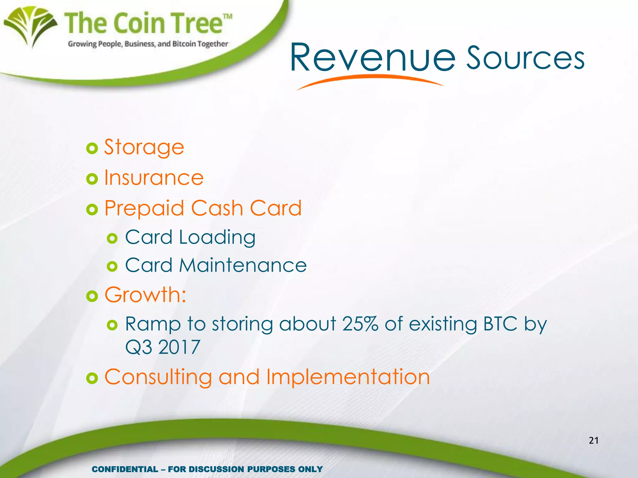  Storage
 Insurance
 Prepaid Cash Card
 Card Loading
 Card Maintenance
 Growth:
 Ramp to storing about 25% of existing BTC by
Q3 2017
 Consulting and Implementation
21
Revenue Sources
CONFIDENTIAL – FOR DISCUSSION PURPOSES ONLY
 