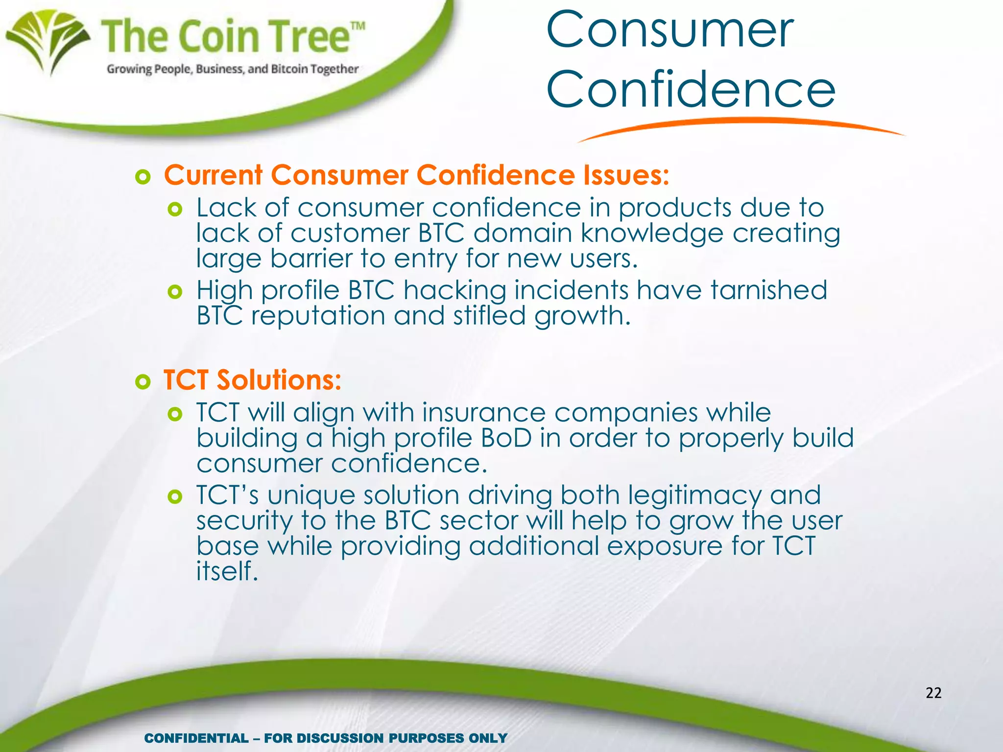 Consumer
Confidence
 Current Consumer Confidence Issues:
 Lack of consumer confidence in products due to
lack of customer BTC domain knowledge creating
large barrier to entry for new users.
 High profile BTC hacking incidents have tarnished
BTC reputation and stifled growth.
 TCT Solutions:
 TCT will align with insurance companies while
building a high profile BoD in order to properly build
consumer confidence.
 TCT’s unique solution driving both legitimacy and
security to the BTC sector will help to grow the user
base while providing additional exposure for TCT
itself.
22
CONFIDENTIAL – FOR DISCUSSION PURPOSES ONLY
 