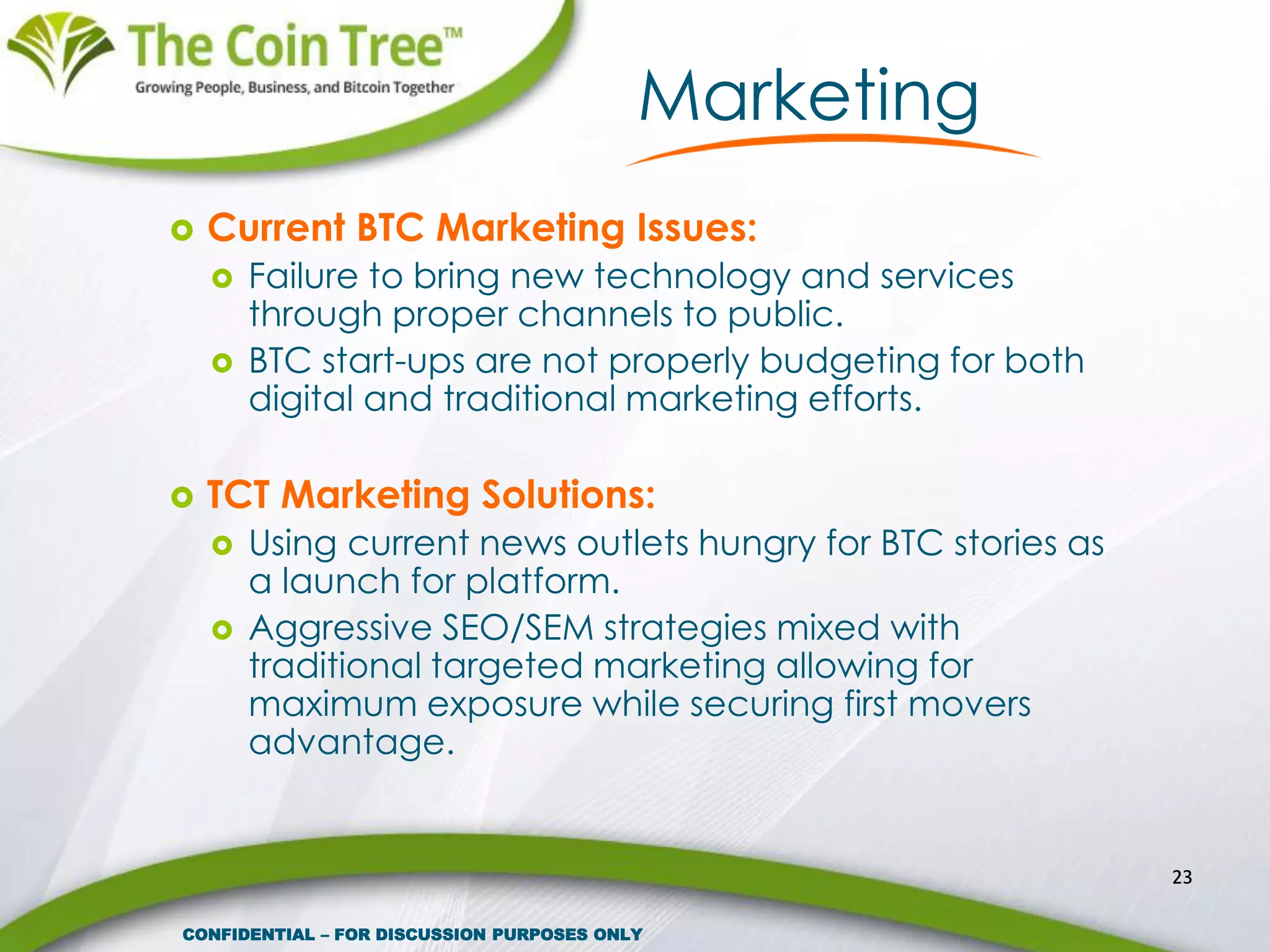 Marketing
 Current BTC Marketing Issues:
 Failure to bring new technology and services
through proper channels to public.
 BTC start-ups are not properly budgeting for both
digital and traditional marketing efforts.
 TCT Marketing Solutions:
 Using current news outlets hungry for BTC stories as
a launch for platform.
 Aggressive SEO/SEM strategies mixed with
traditional targeted marketing allowing for
maximum exposure while securing first movers
advantage.
23
CONFIDENTIAL – FOR DISCUSSION PURPOSES ONLY
 
