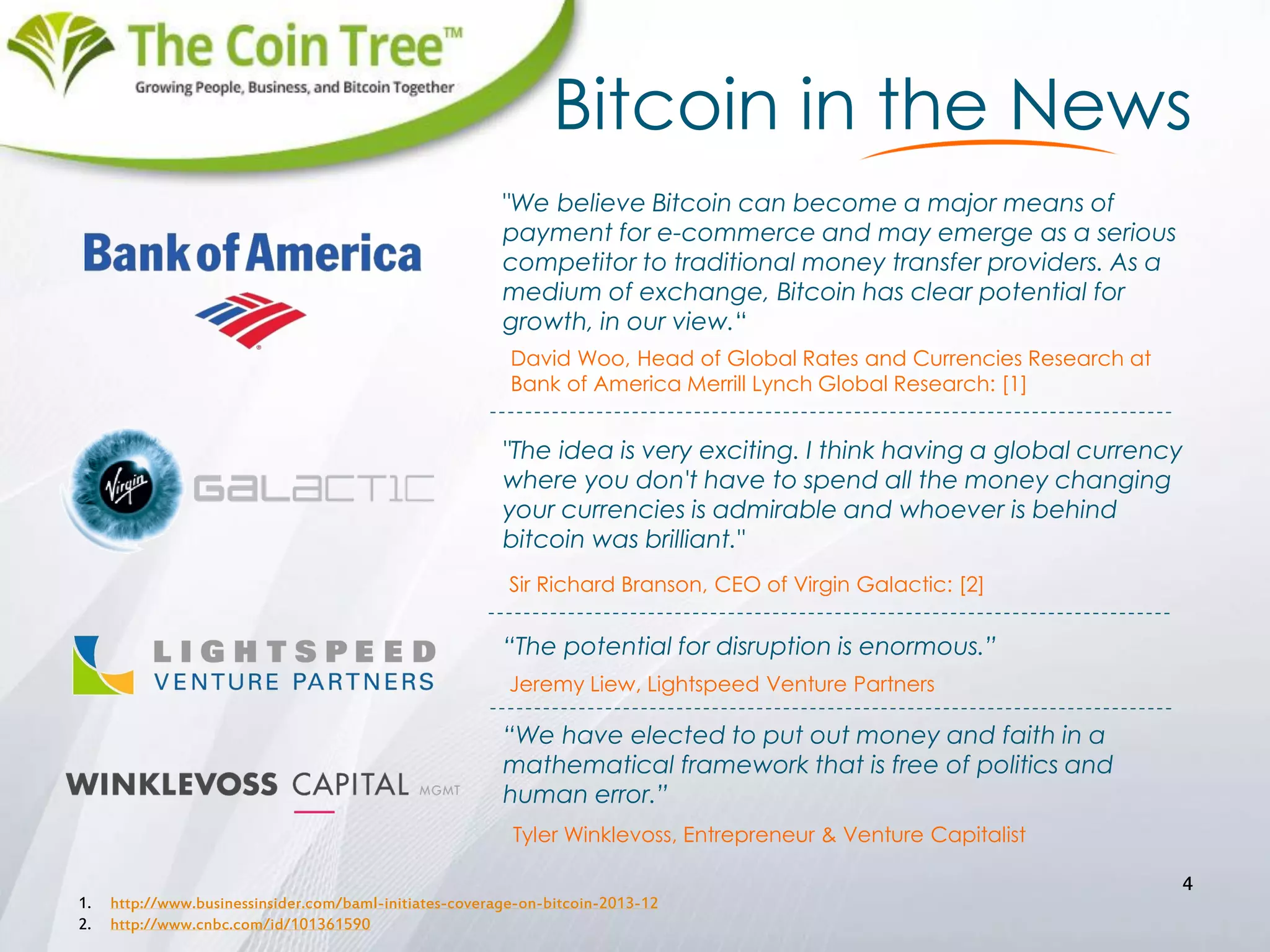 Bitcoin in the News
1. http://www.businessinsider.com/baml-initiates-coverage-on-bitcoin-2013-12
2. http://www.cnbc.com/id/101361590
4
"We believe Bitcoin can become a major means of
payment for e-commerce and may emerge as a serious
competitor to traditional money transfer providers. As a
medium of exchange, Bitcoin has clear potential for
growth, in our view.“
David Woo, Head of Global Rates and Currencies Research at
Bank of America Merrill Lynch Global Research: [1]
"The idea is very exciting. I think having a global currency
where you don't have to spend all the money changing
your currencies is admirable and whoever is behind
bitcoin was brilliant."
Sir Richard Branson, CEO of Virgin Galactic: [2]
“The potential for disruption is enormous.”
“We have elected to put out money and faith in a
mathematical framework that is free of politics and
human error.”
Jeremy Liew, Lightspeed Venture Partners
Tyler Winklevoss, Entrepreneur & Venture Capitalist
 