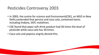 Pesticides Controversy 2003
• In 2003, the centre for science and Environment(CSE), an NGO in New
Delhi,contended that persico and coca cola ,contained toxins
including lindane, DDT, malathion.
• CSE found that pepsi soft drink product had 36 times the level of
pesticide while coca cola has 30 times.
• Coca cola and pepsico angrily denied this.
12
 