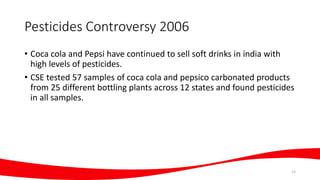 Pesticides Controversy 2006
• Coca cola and Pepsi have continued to sell soft drinks in india with
high levels of pesticides.
• CSE tested 57 samples of coca cola and pepsico carbonated products
from 25 different bottling plants across 12 states and found pesticides
in all samples.
13
 