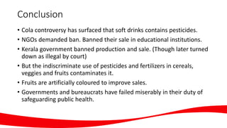 Conclusion
• Cola controversy has surfaced that soft drinks contains pesticides.
• NGOs demanded ban. Banned their sale in educational institutions.
• Kerala government banned production and sale. (Though later turned
down as illegal by court)
• But the indiscriminate use of pesticides and fertilizers in cereals,
veggies and fruits contaminates it.
• Fruits are artificially coloured to improve sales.
• Governments and bureaucrats have failed miserably in their duty of
safeguarding public health.
 