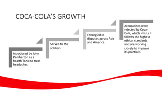 COCA-COLA’S GROWTH
Introduced by John
Pemberton as a
health Tonic to treat
headaches
Served to the
soldiers
Entangled in
disputes across Asia
and America.
Accusations were
rejected by Coca-
Cola, which insists it
follows the highest
ethical standards
and are working
closely to improve
its practices.
 