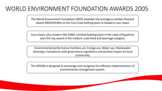 WORLD ENVIRONMENT FOUNDATION AWARDS 2005
The World Environment Foundation (WEF) awarded the prestigious Golden Peacock
Award 2005(GPEMA) to the Coco-Cola bottling plant at Kaladera near Jaipur
Coco-Cola’s ultra modern ISO 14001 certified bottling plant in the state of Rajasthan
won this top award in the medium scale food and beverage category.
Environmental performance monitors are: Energy use, Water use, Wastewater
discharge, Compliance with government regulations and positive impact on local
community.
The GPEMA is designed to encourage and recognize the effective implementation of
environmental management system.
 