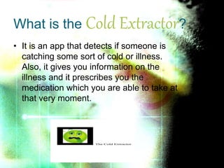• It is an app that detects if someone is
catching some sort of cold or illness.
Also, it gives you information on the
illness and it prescribes you the
medication which you are able to take at
that very moment.
What is the Cold Extractor?
 