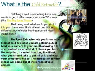 Catching a cold is something know one
wants to get, it effects everyone even TV shows
(like The Big Bang Theory).
That being said, what would you do if I
told you there were likely at least one billion
different kinds of colds floating around? Heart
Attack right?
The Cold Extractor lets you know what
kind of cold or illness you are catching. Just
hold your camera to your mouth allowing it to
scan and return what kind of illness you have.
Not only that, it can tell how long it will last,
what you should take to get rid of it, and what
your symptoms will be. The medication for that
illness will come out of the lenses of your
camera.
What is the Cold Extractor?
 