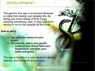 DEVELOPMENT :
The goal for this app is to prevent illnesses
or colds from taking over peoples life. By
letting you know ahead of time if your
catching something. Also, it stops you from
having to run to the hospital all the time.
How to use it:
1. You point the camera to your
mouth.
2. The scanner, scans your mouth.
• Looks at your throat, feels your
temperature, and tests your
saliva and gums.
The app is based on a user centered design,
internet, and Microsoft technologies.
 
