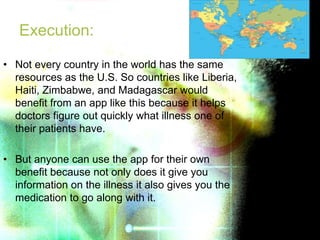 Execution:
• Not every country in the world has the same
resources as the U.S. So countries like Liberia,
Haiti, Zimbabwe, and Madagascar would
benefit from an app like this because it helps
doctors figure out quickly what illness one of
their patients have.
• But anyone can use the app for their own
benefit because not only does it give you
information on the illness it also gives you the
medication to go along with it.
 