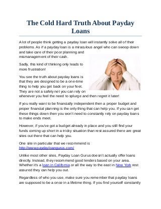 The Cold Hard Truth About Payday
                 Loans
A lot of people think getting a payday loan will instantly solve all of their
problems. As if a payday loan is a miraculous angel who can swoop down
and take care of their poor planning and
mismanagement of their cash.

Sadly, this kind of thinking only leads to
more frustration!

You see the truth about payday loans is
that they are designed to be a one-time
thing to help you get back on your feet.
They are not a safety net you can rely on
whenever you feel the need to splurge and then regret it later!

If you really want to be financially independent then a proper budget and
proper financial planning is the only thing that can help you. If you can get
these things down then you won’t need to constantly rely on payday loans
to make ends meet.

However, if you’ve got a budget already in place and you still find your
funds coming up short in a tricky situation than rest assured there are great
sites out there that can help you.

One site in particular that we recommend is
http://www.paydayloangurus.com/

Unlike most other sites, Payday Loan Gurus doesn’t actually offer loans
directly. Instead, they recommend good lenders based on your area.
Whether it’s a loan in California or all the way to the east in New York rest
assured they can help you out.

Regardless of who you use, make sure you remember that payday loans
are supposed to be a once in a lifetime thing. If you find yourself constantly
 