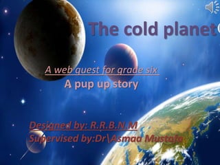 The cold planet 
A web quest for grade six 
A pup up story 
Designed by: R.R.B.N.M 
Supervised by:DrAsmaa Mustafa 
 